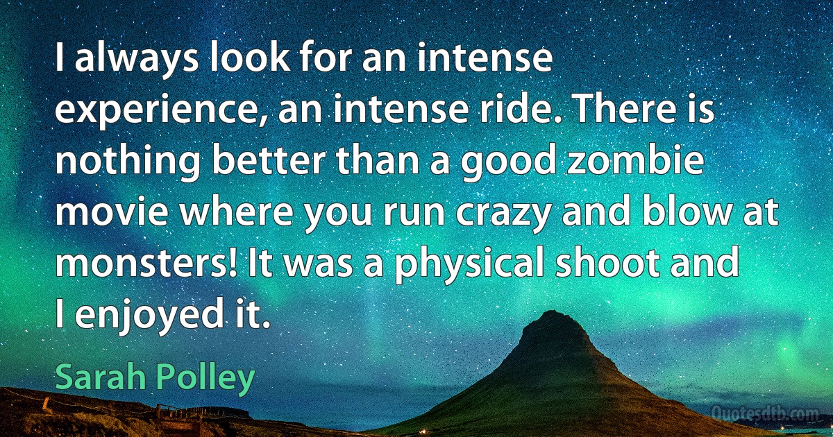 I always look for an intense experience, an intense ride. There is nothing better than a good zombie movie where you run crazy and blow at monsters! It was a physical shoot and I enjoyed it. (Sarah Polley)