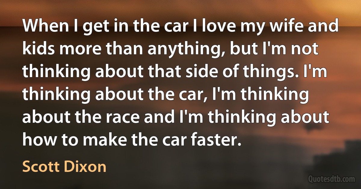 When I get in the car I love my wife and kids more than anything, but I'm not thinking about that side of things. I'm thinking about the car, I'm thinking about the race and I'm thinking about how to make the car faster. (Scott Dixon)