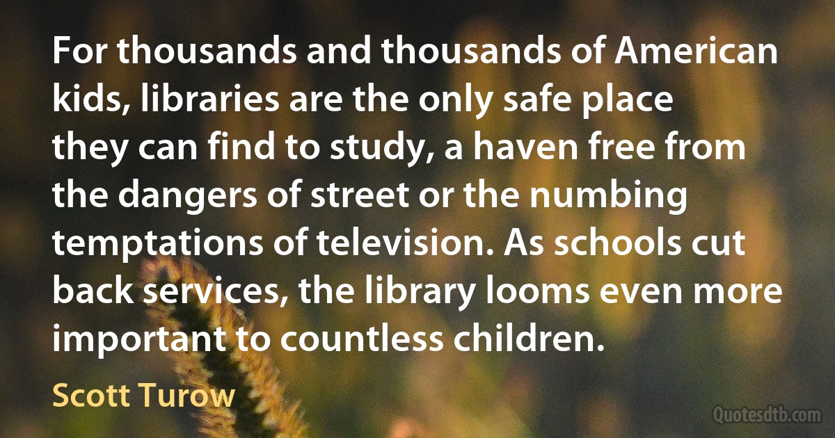 For thousands and thousands of American kids, libraries are the only safe place they can find to study, a haven free from the dangers of street or the numbing temptations of television. As schools cut back services, the library looms even more important to countless children. (Scott Turow)