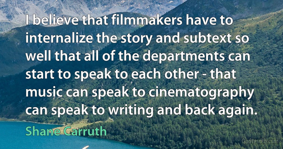 I believe that filmmakers have to internalize the story and subtext so well that all of the departments can start to speak to each other - that music can speak to cinematography can speak to writing and back again. (Shane Carruth)