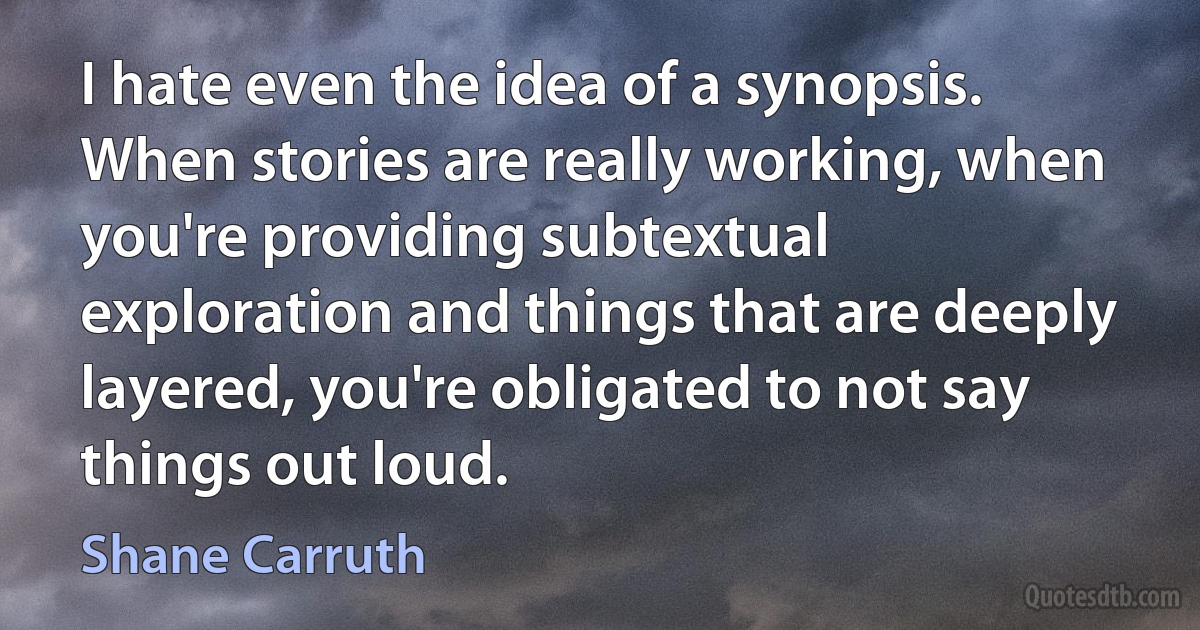 I hate even the idea of a synopsis. When stories are really working, when you're providing subtextual exploration and things that are deeply layered, you're obligated to not say things out loud. (Shane Carruth)