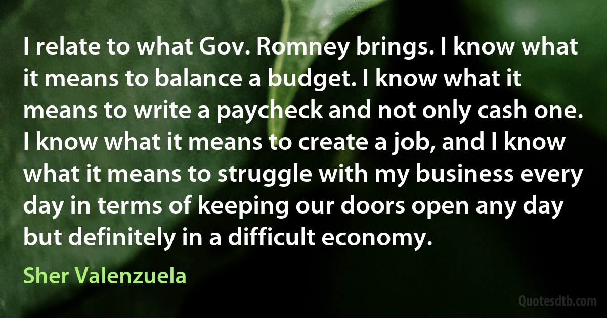 I relate to what Gov. Romney brings. I know what it means to balance a budget. I know what it means to write a paycheck and not only cash one. I know what it means to create a job, and I know what it means to struggle with my business every day in terms of keeping our doors open any day but definitely in a difficult economy. (Sher Valenzuela)