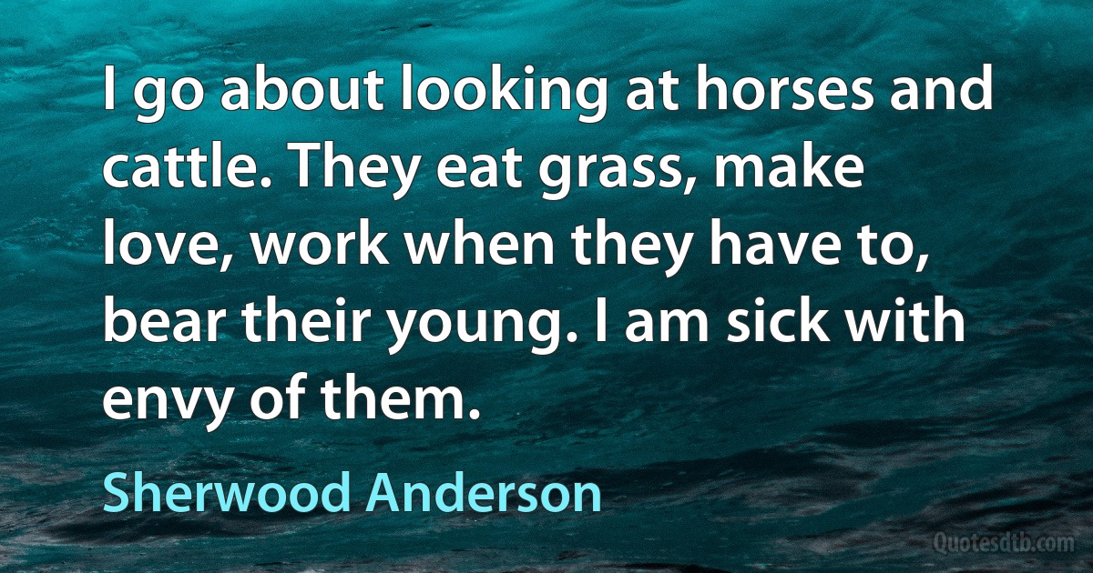 I go about looking at horses and cattle. They eat grass, make love, work when they have to, bear their young. I am sick with envy of them. (Sherwood Anderson)