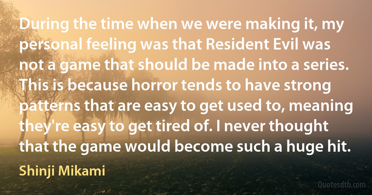 During the time when we were making it, my personal feeling was that Resident Evil was not a game that should be made into a series. This is because horror tends to have strong patterns that are easy to get used to, meaning they're easy to get tired of. I never thought that the game would become such a huge hit. (Shinji Mikami)