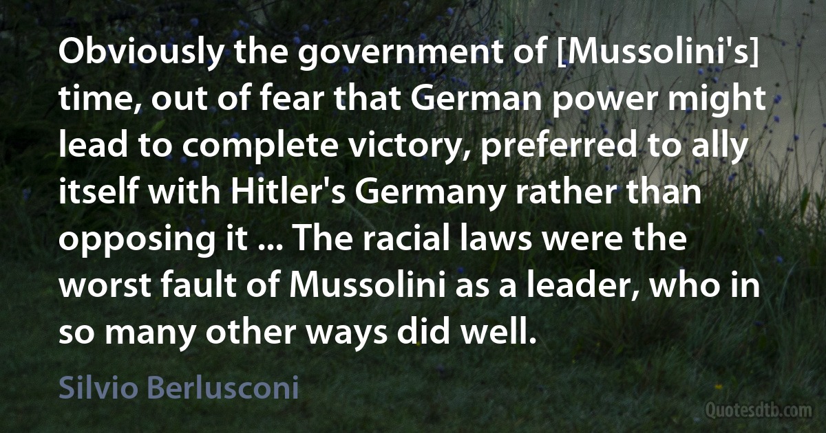 Obviously the government of [Mussolini's] time, out of fear that German power might lead to complete victory, preferred to ally itself with Hitler's Germany rather than opposing it ... The racial laws were the worst fault of Mussolini as a leader, who in so many other ways did well. (Silvio Berlusconi)