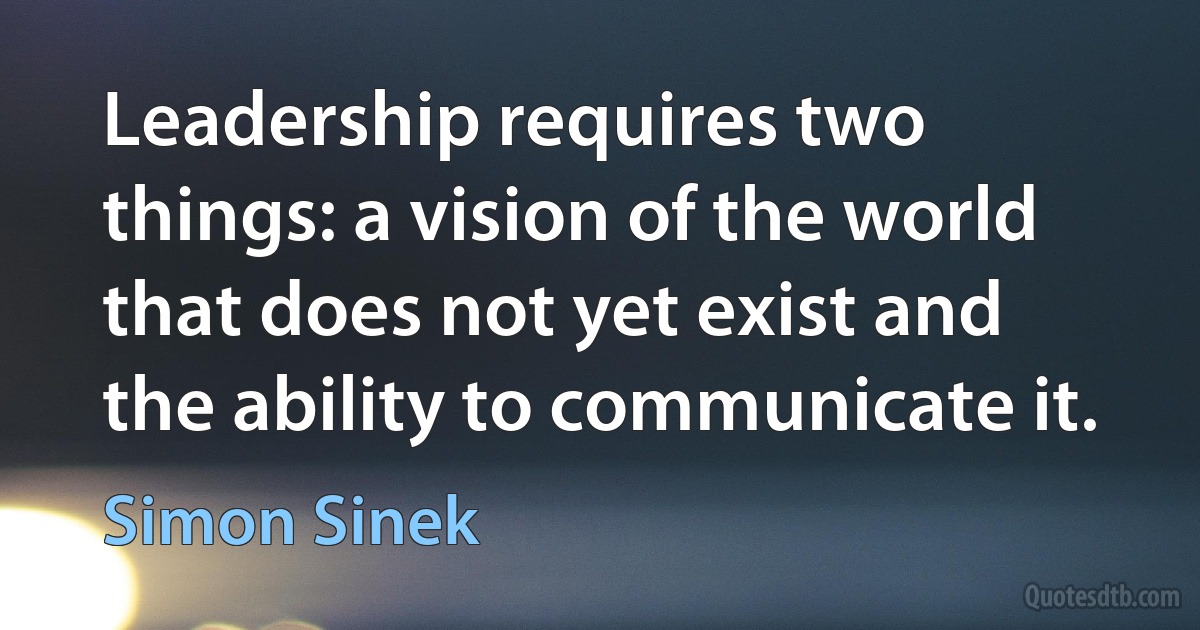 Leadership requires two things: a vision of the world that does not yet exist and the ability to communicate it. (Simon Sinek)