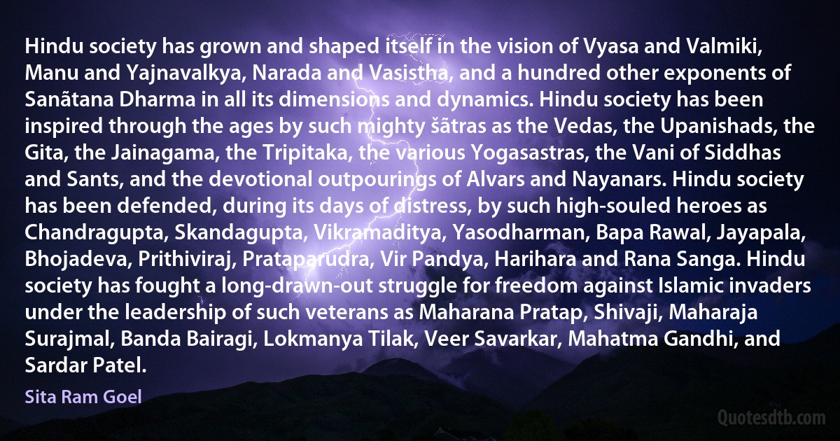 Hindu society has grown and shaped itself in the vision of Vyasa and Valmiki, Manu and Yajnavalkya, Narada and Vasistha, and a hundred other exponents of Sanãtana Dharma in all its dimensions and dynamics. Hindu society has been inspired through the ages by such mighty šãtras as the Vedas, the Upanishads, the Gita, the Jainagama, the Tripitaka, the various Yogasastras, the Vani of Siddhas and Sants, and the devotional outpourings of Alvars and Nayanars. Hindu society has been defended, during its days of distress, by such high-souled heroes as Chandragupta, Skandagupta, Vikramaditya, Yasodharman, Bapa Rawal, Jayapala, Bhojadeva, Prithiviraj, Prataparudra, Vir Pandya, Harihara and Rana Sanga. Hindu society has fought a long-drawn-out struggle for freedom against Islamic invaders under the leadership of such veterans as Maharana Pratap, Shivaji, Maharaja Surajmal, Banda Bairagi, Lokmanya Tilak, Veer Savarkar, Mahatma Gandhi, and Sardar Patel. (Sita Ram Goel)