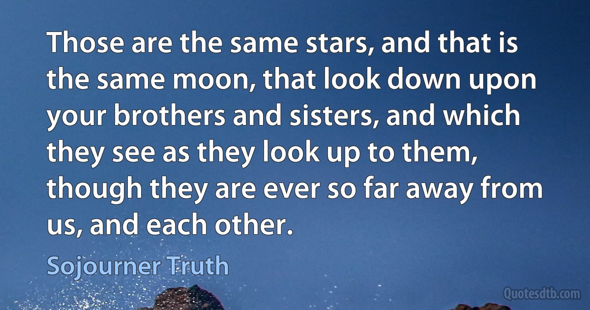 Those are the same stars, and that is the same moon, that look down upon your brothers and sisters, and which they see as they look up to them, though they are ever so far away from us, and each other. (Sojourner Truth)