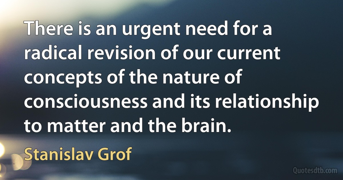 There is an urgent need for a radical revision of our current concepts of the nature of consciousness and its relationship to matter and the brain. (Stanislav Grof)