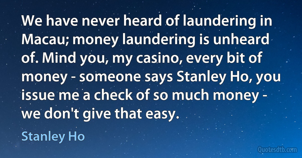 We have never heard of laundering in Macau; money laundering is unheard of. Mind you, my casino, every bit of money - someone says Stanley Ho, you issue me a check of so much money - we don't give that easy. (Stanley Ho)