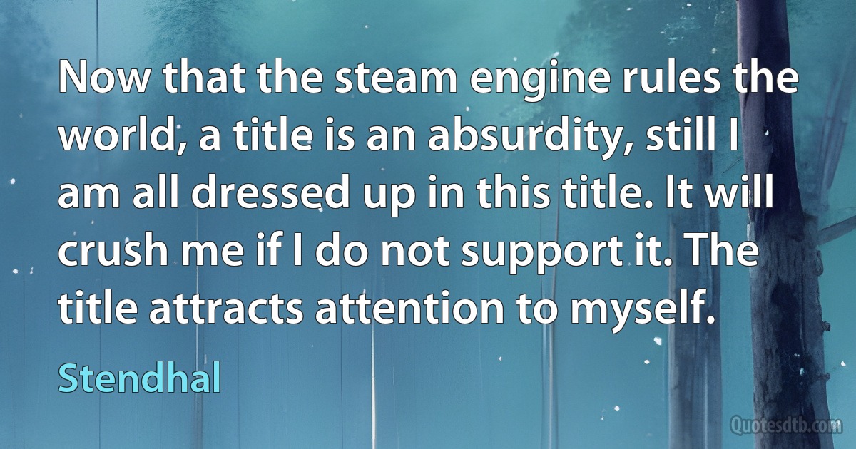 Now that the steam engine rules the world, a title is an absurdity, still I am all dressed up in this title. It will crush me if I do not support it. The title attracts attention to myself. (Stendhal)