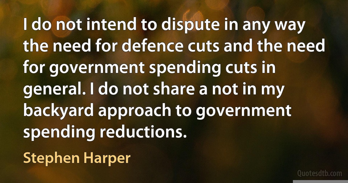 I do not intend to dispute in any way the need for defence cuts and the need for government spending cuts in general. I do not share a not in my backyard approach to government spending reductions. (Stephen Harper)