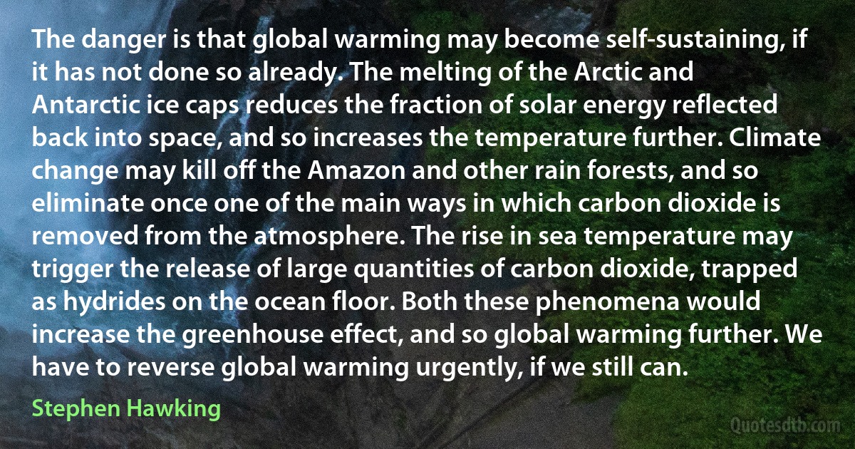 The danger is that global warming may become self-sustaining, if it has not done so already. The melting of the Arctic and Antarctic ice caps reduces the fraction of solar energy reflected back into space, and so increases the temperature further. Climate change may kill off the Amazon and other rain forests, and so eliminate once one of the main ways in which carbon dioxide is removed from the atmosphere. The rise in sea temperature may trigger the release of large quantities of carbon dioxide, trapped as hydrides on the ocean floor. Both these phenomena would increase the greenhouse effect, and so global warming further. We have to reverse global warming urgently, if we still can. (Stephen Hawking)