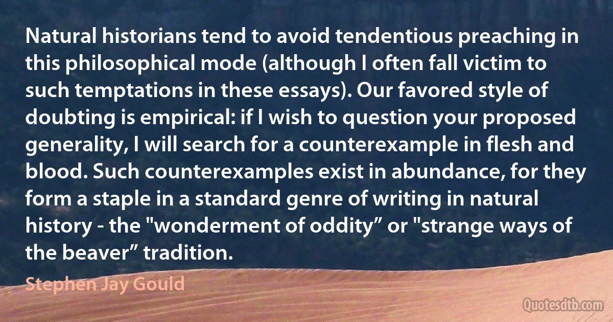 Natural historians tend to avoid tendentious preaching in this philosophical mode (although I often fall victim to such temptations in these essays). Our favored style of doubting is empirical: if I wish to question your proposed generality, I will search for a counterexample in flesh and blood. Such counterexamples exist in abundance, for they form a staple in a standard genre of writing in natural history - the "wonderment of oddity” or "strange ways of the beaver” tradition. (Stephen Jay Gould)