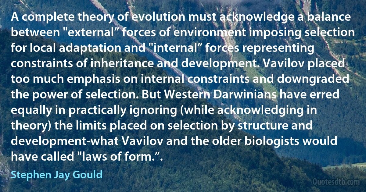 A complete theory of evolution must acknowledge a balance between "external” forces of environment imposing selection for local adaptation and "internal” forces representing constraints of inheritance and development. Vavilov placed too much emphasis on internal constraints and downgraded the power of selection. But Western Darwinians have erred equally in practically ignoring (while acknowledging in theory) the limits placed on selection by structure and development-what Vavilov and the older biologists would have called "laws of form.”. (Stephen Jay Gould)