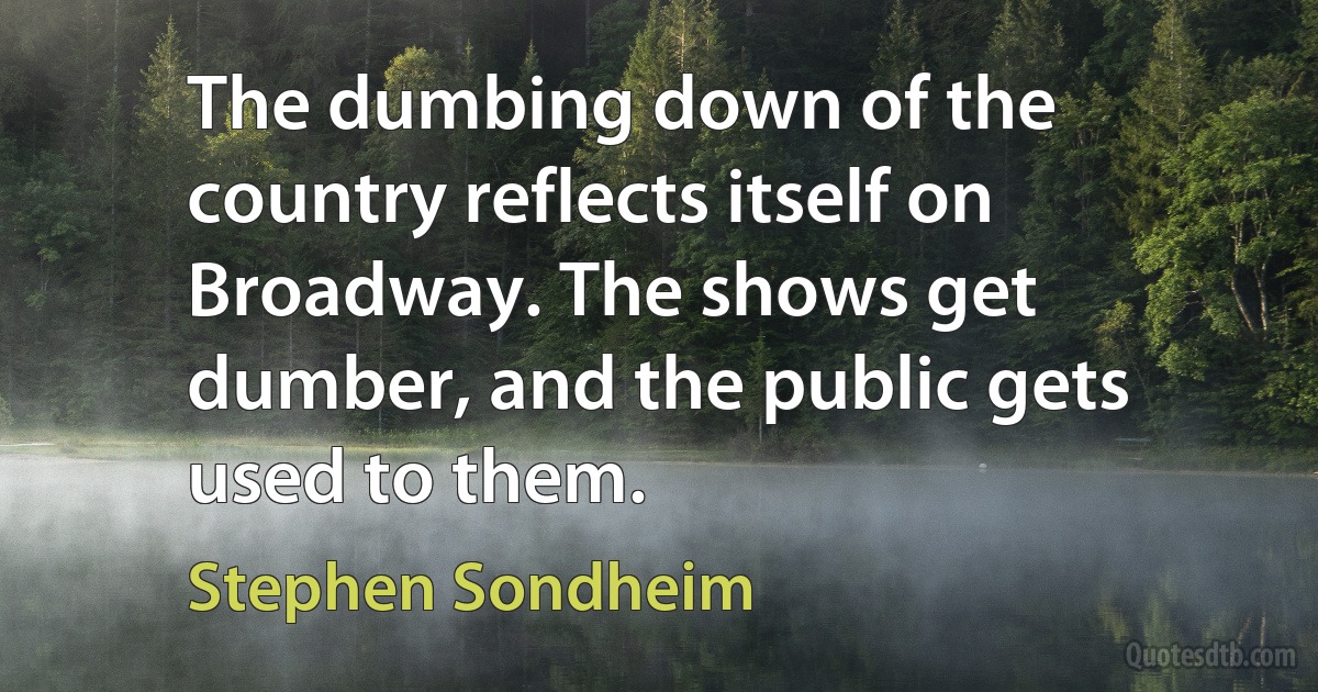 The dumbing down of the country reflects itself on Broadway. The shows get dumber, and the public gets used to them. (Stephen Sondheim)