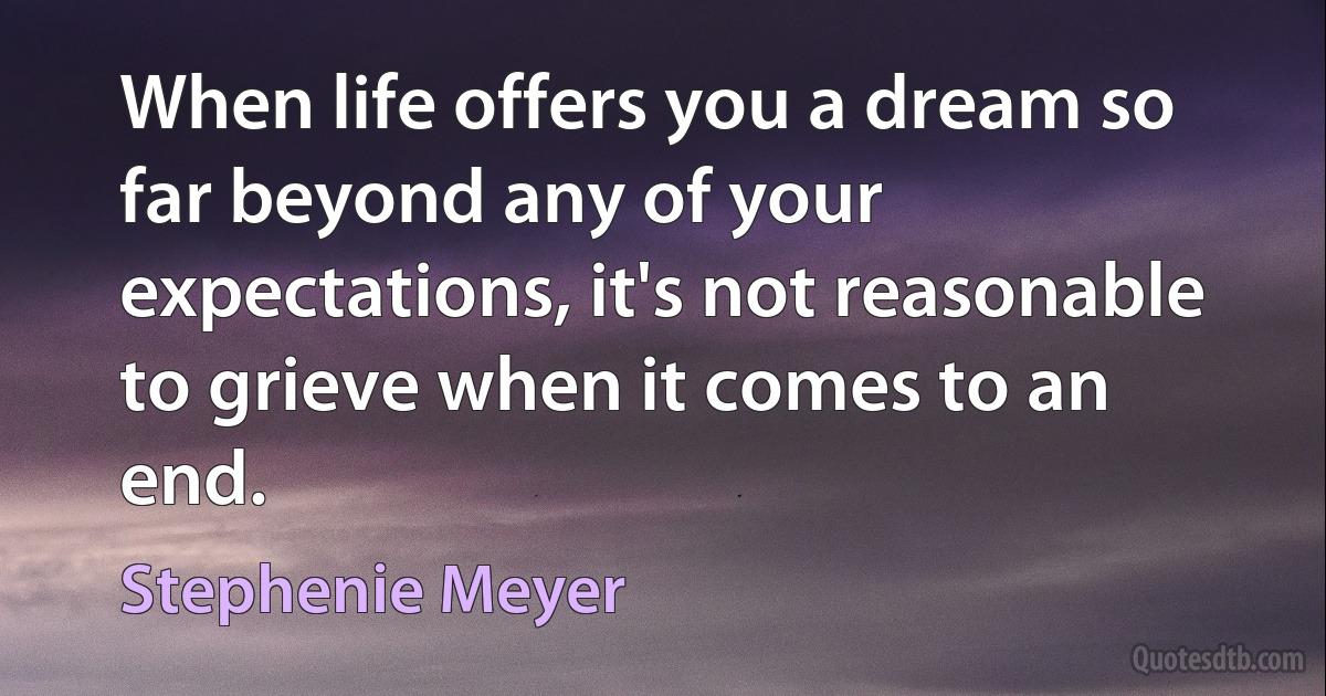 When life offers you a dream so far beyond any of your expectations, it's not reasonable to grieve when it comes to an end. (Stephenie Meyer)