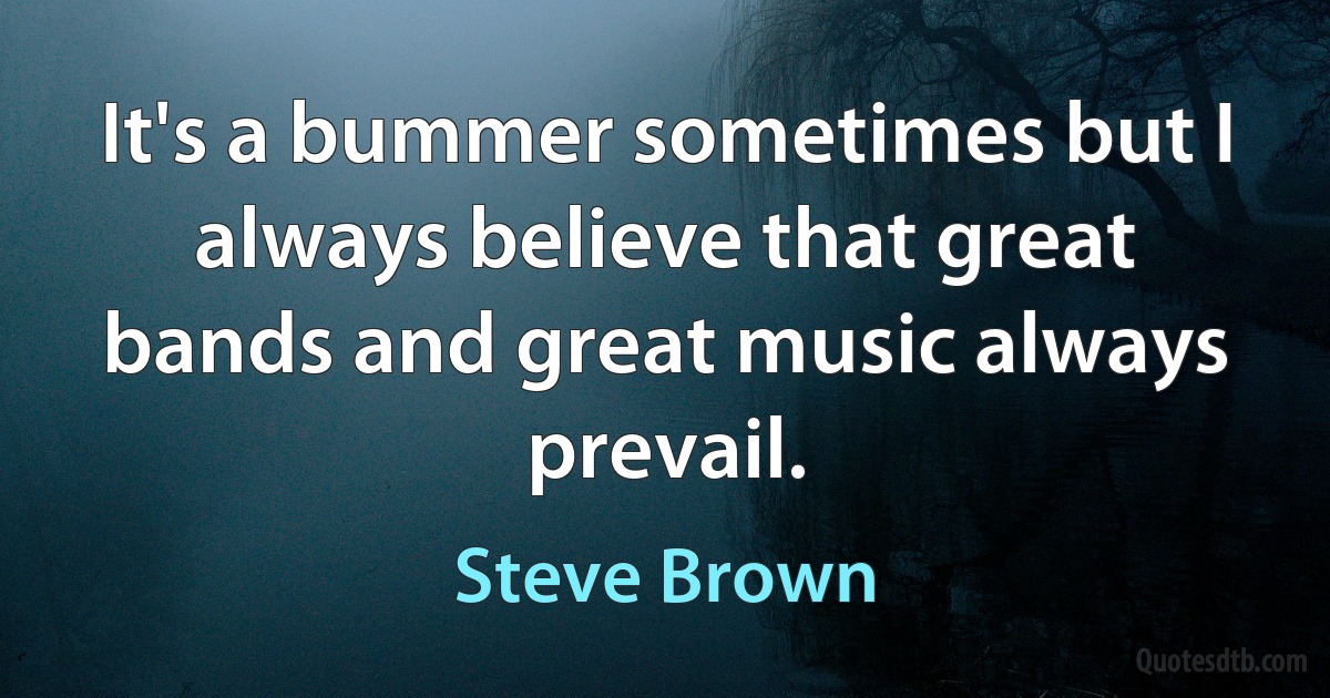 It's a bummer sometimes but I always believe that great bands and great music always prevail. (Steve Brown)