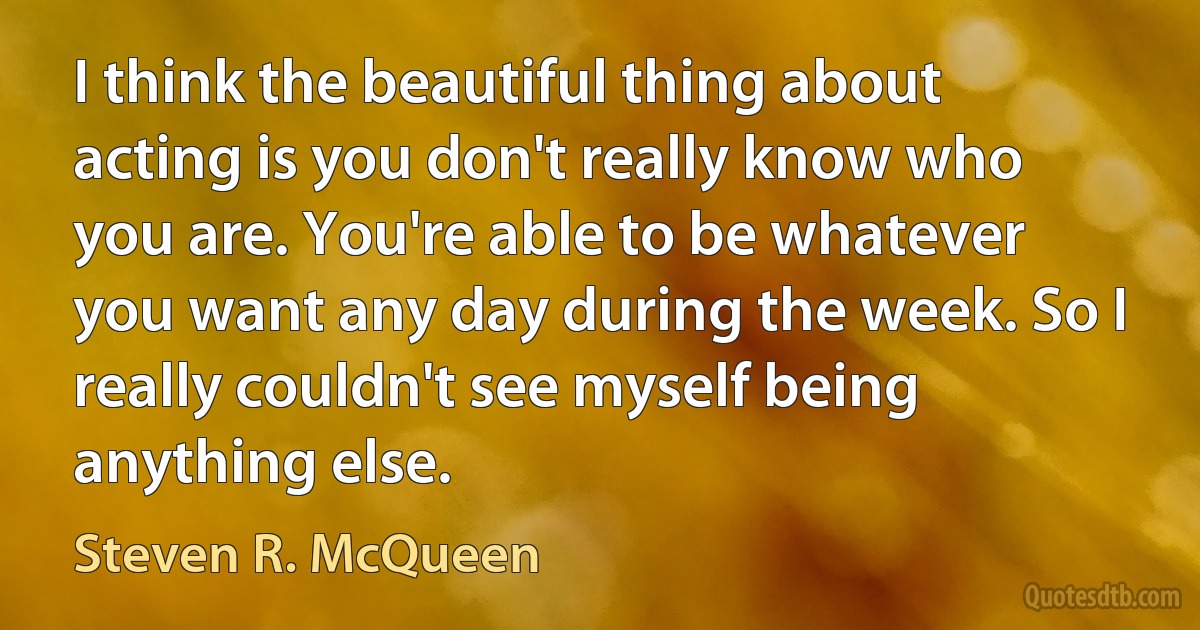 I think the beautiful thing about acting is you don't really know who you are. You're able to be whatever you want any day during the week. So I really couldn't see myself being anything else. (Steven R. McQueen)