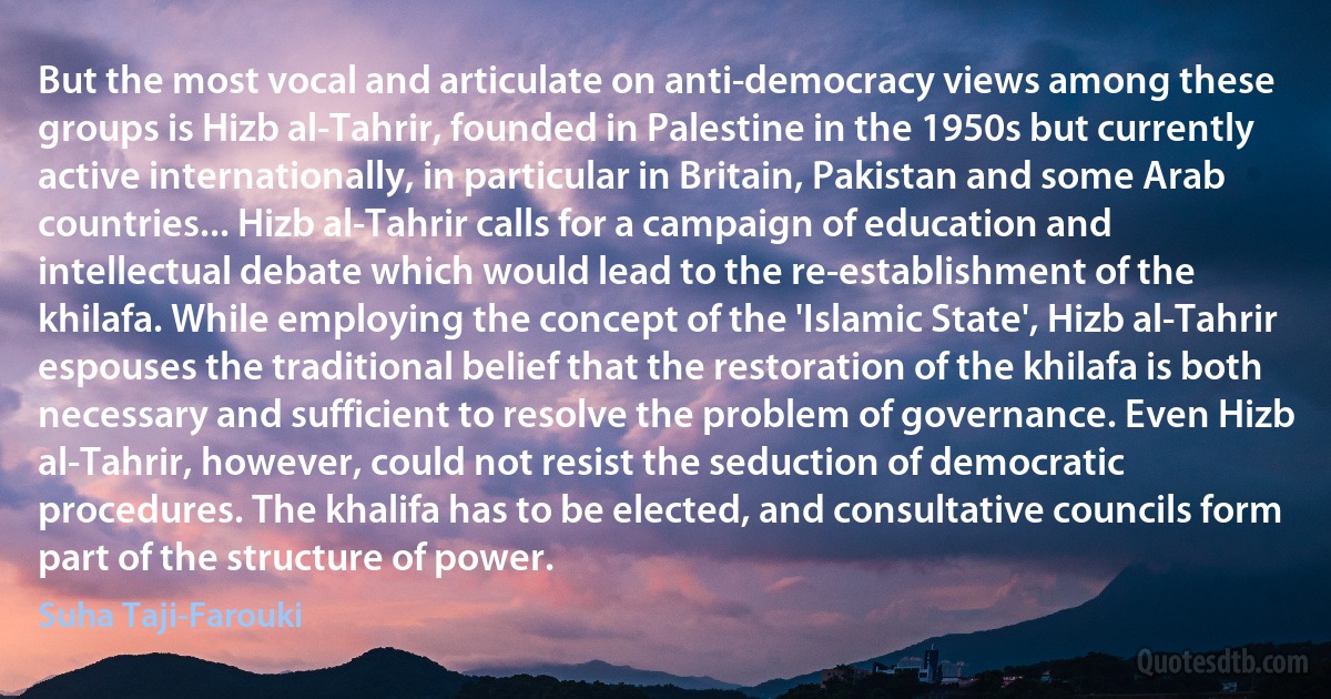 But the most vocal and articulate on anti-democracy views among these groups is Hizb al-Tahrir, founded in Palestine in the 1950s but currently active internationally, in particular in Britain, Pakistan and some Arab countries... Hizb al-Tahrir calls for a campaign of education and intellectual debate which would lead to the re-establishment of the khilafa. While employing the concept of the 'Islamic State', Hizb al-Tahrir espouses the traditional belief that the restoration of the khilafa is both necessary and sufficient to resolve the problem of governance. Even Hizb al-Tahrir, however, could not resist the seduction of democratic procedures. The khalifa has to be elected, and consultative councils form part of the structure of power. (Suha Taji-Farouki)