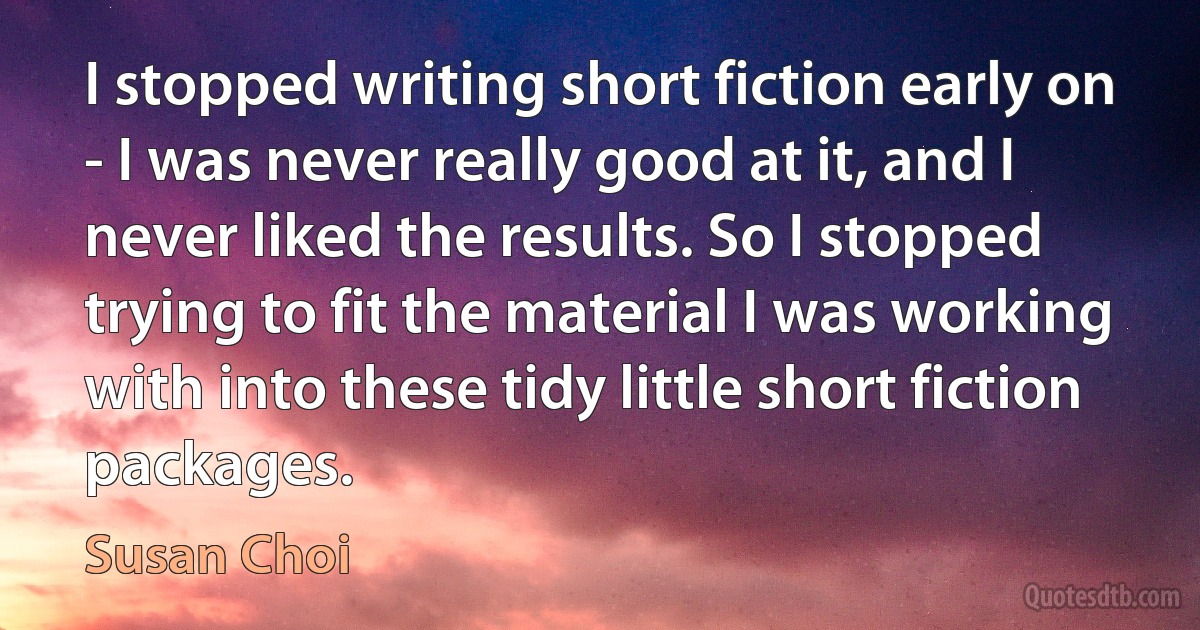 I stopped writing short fiction early on - I was never really good at it, and I never liked the results. So I stopped trying to fit the material I was working with into these tidy little short fiction packages. (Susan Choi)