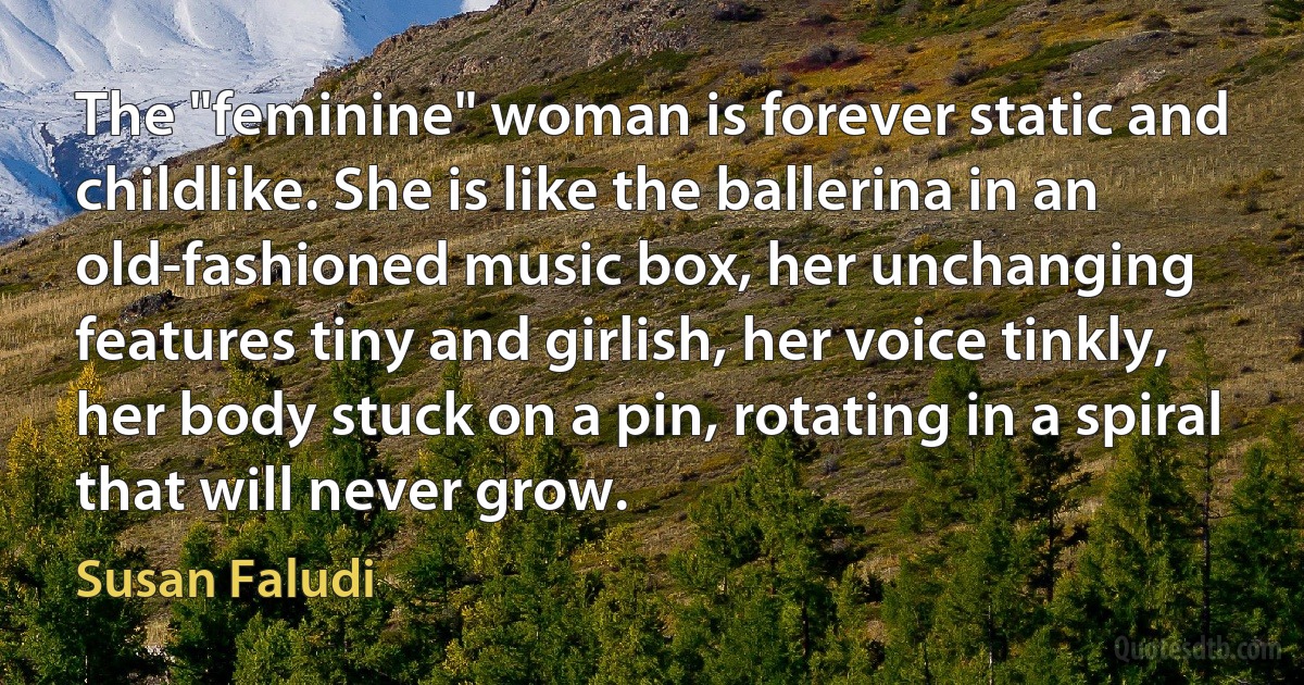 The "feminine" woman is forever static and childlike. She is like the ballerina in an old-fashioned music box, her unchanging features tiny and girlish, her voice tinkly, her body stuck on a pin, rotating in a spiral that will never grow. (Susan Faludi)