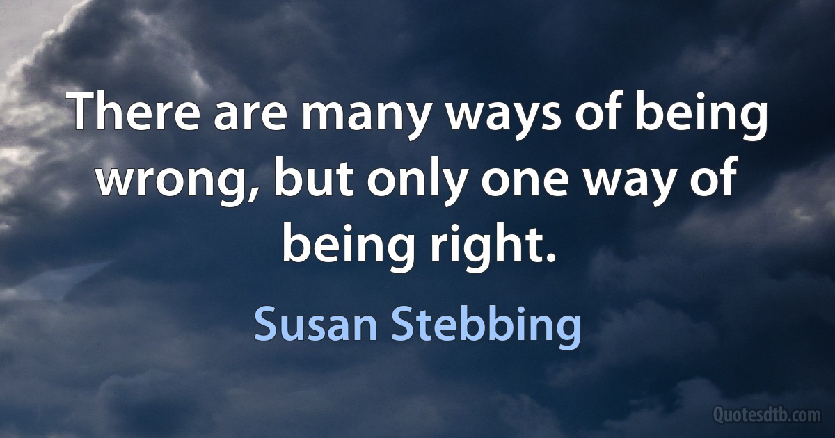 There are many ways of being wrong, but only one way of being right. (Susan Stebbing)