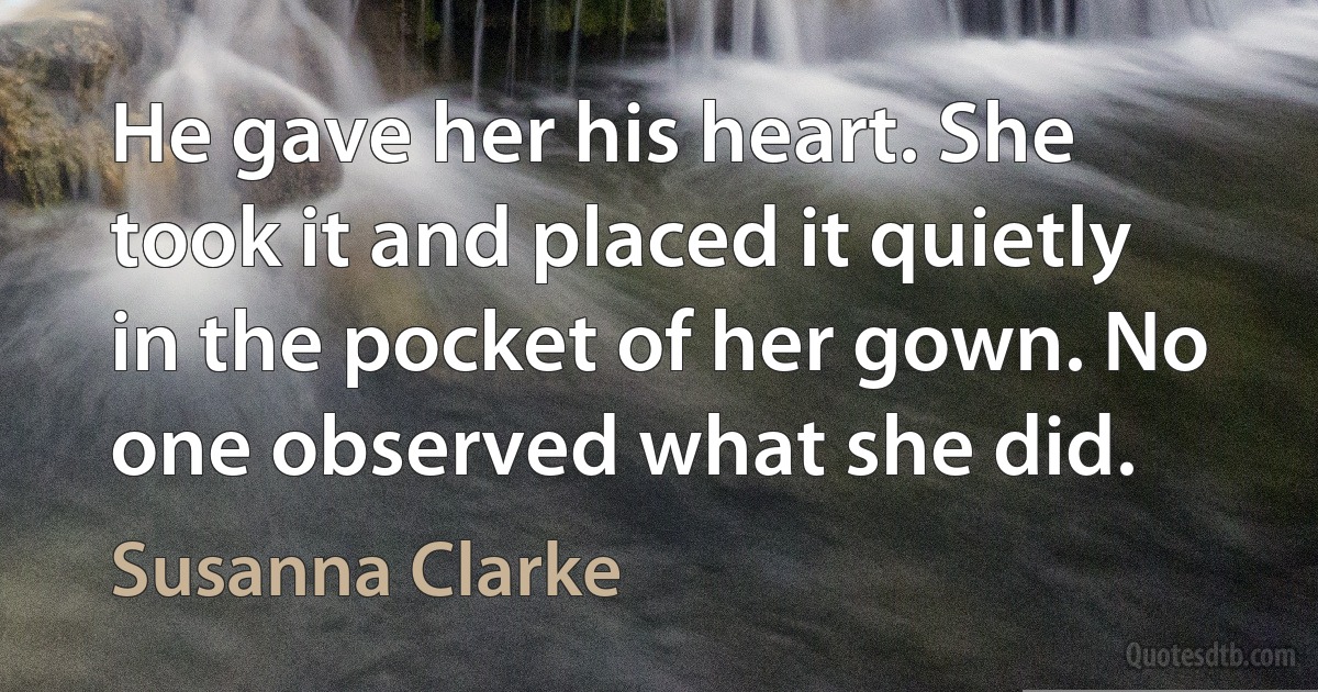 He gave her his heart. She took it and placed it quietly in the pocket of her gown. No one observed what she did. (Susanna Clarke)