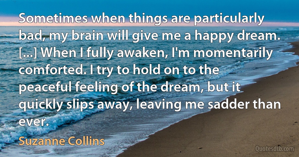 Sometimes when things are particularly bad, my brain will give me a happy dream. [...] When I fully awaken, I'm momentarily comforted. I try to hold on to the peaceful feeling of the dream, but it quickly slips away, leaving me sadder than ever. (Suzanne Collins)