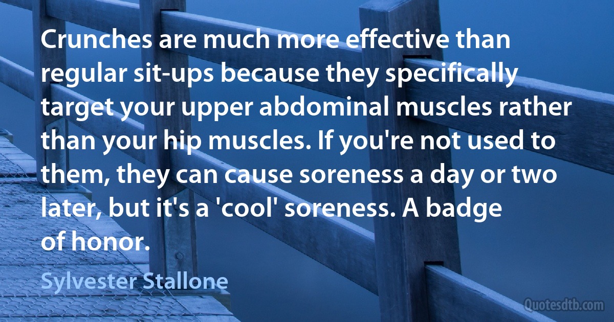 Crunches are much more effective than regular sit-ups because they specifically target your upper abdominal muscles rather than your hip muscles. If you're not used to them, they can cause soreness a day or two later, but it's a 'cool' soreness. A badge of honor. (Sylvester Stallone)