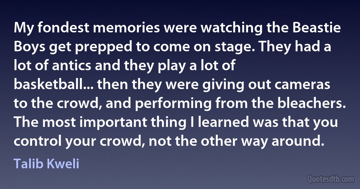 My fondest memories were watching the Beastie Boys get prepped to come on stage. They had a lot of antics and they play a lot of basketball... then they were giving out cameras to the crowd, and performing from the bleachers. The most important thing I learned was that you control your crowd, not the other way around. (Talib Kweli)