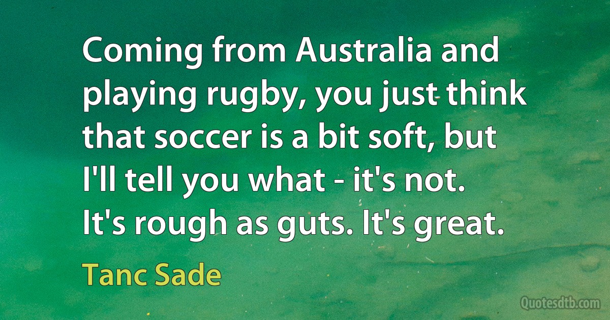 Coming from Australia and playing rugby, you just think that soccer is a bit soft, but I'll tell you what - it's not. It's rough as guts. It's great. (Tanc Sade)