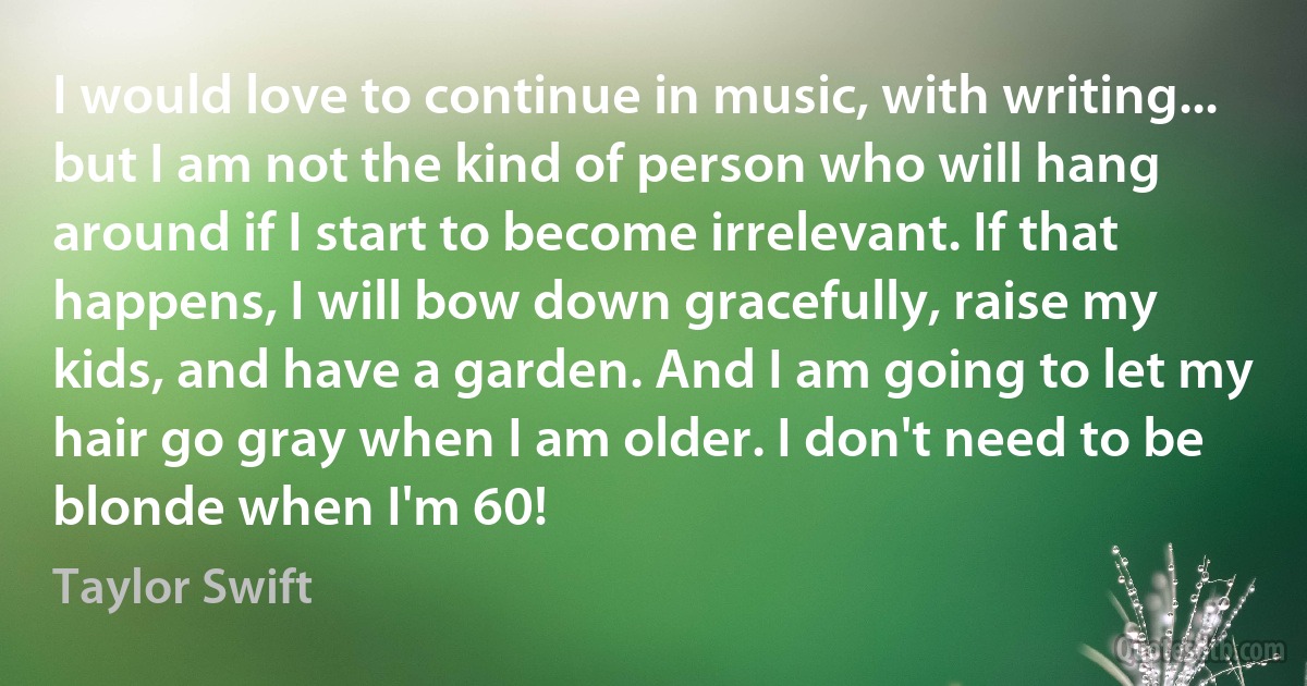 I would love to continue in music, with writing... but I am not the kind of person who will hang around if I start to become irrelevant. If that happens, I will bow down gracefully, raise my kids, and have a garden. And I am going to let my hair go gray when I am older. I don't need to be blonde when I'm 60! (Taylor Swift)