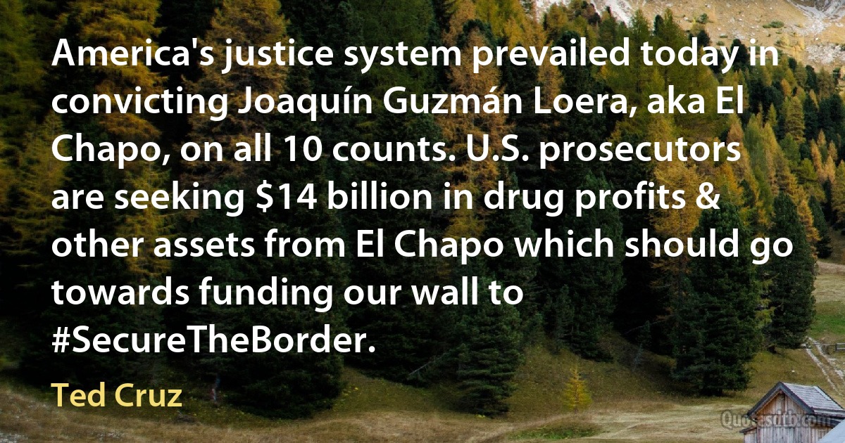 America's justice system prevailed today in convicting Joaquín Guzmán Loera, aka El Chapo, on all 10 counts. U.S. prosecutors are seeking $14 billion in drug profits & other assets from El Chapo which should go towards funding our wall to #SecureTheBorder. (Ted Cruz)