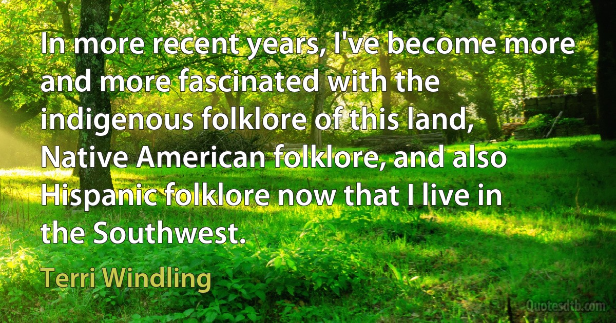 In more recent years, I've become more and more fascinated with the indigenous folklore of this land, Native American folklore, and also Hispanic folklore now that I live in the Southwest. (Terri Windling)