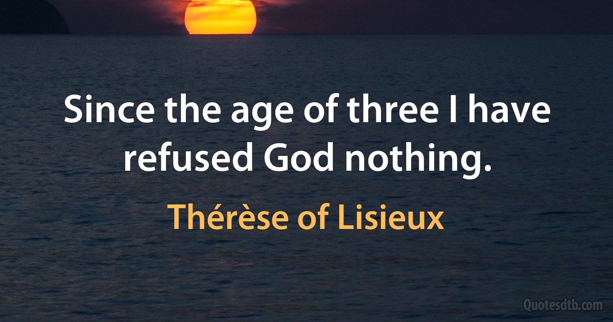 Since the age of three I have refused God nothing. (Thérèse of Lisieux)