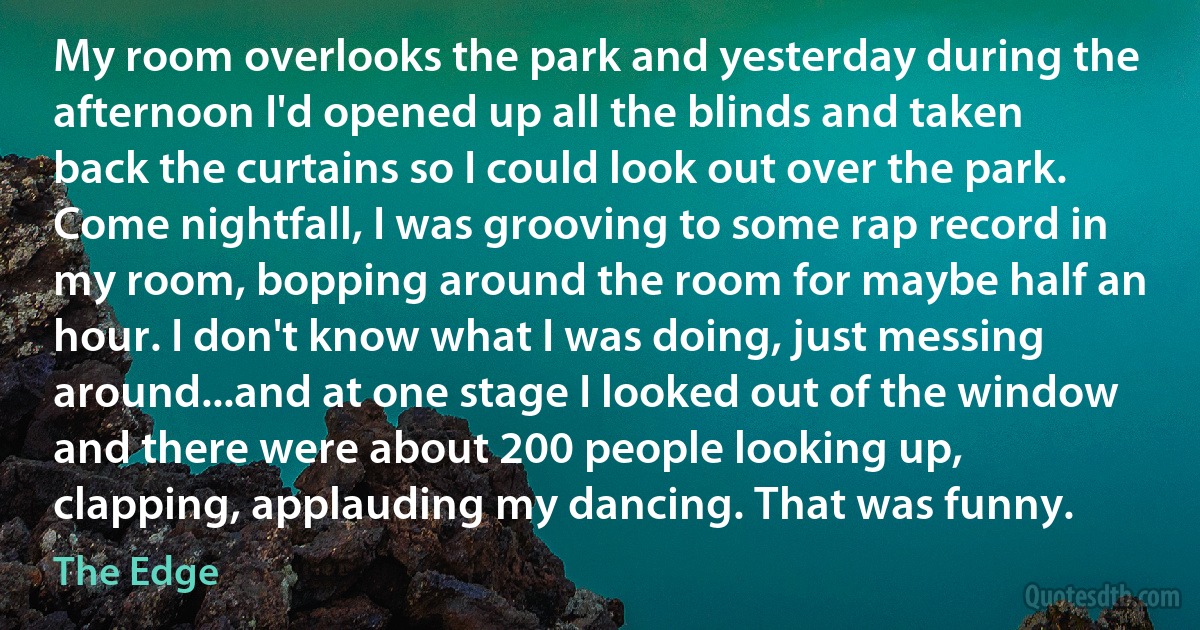 My room overlooks the park and yesterday during the afternoon I'd opened up all the blinds and taken back the curtains so I could look out over the park. Come nightfall, I was grooving to some rap record in my room, bopping around the room for maybe half an hour. I don't know what I was doing, just messing around...and at one stage I looked out of the window and there were about 200 people looking up, clapping, applauding my dancing. That was funny. (The Edge)