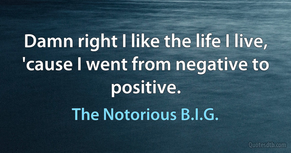 Damn right I like the life I live, 'cause I went from negative to positive. (The Notorious B.I.G.)