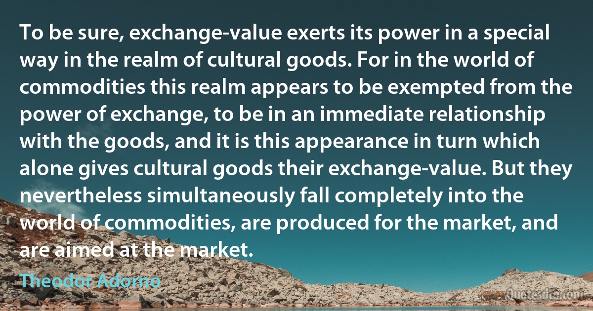 To be sure, exchange-value exerts its power in a special way in the realm of cultural goods. For in the world of commodities this realm appears to be exempted from the power of exchange, to be in an immediate relationship with the goods, and it is this appearance in turn which alone gives cultural goods their exchange-value. But they nevertheless simultaneously fall completely into the world of commodities, are produced for the market, and are aimed at the market. (Theodor Adorno)