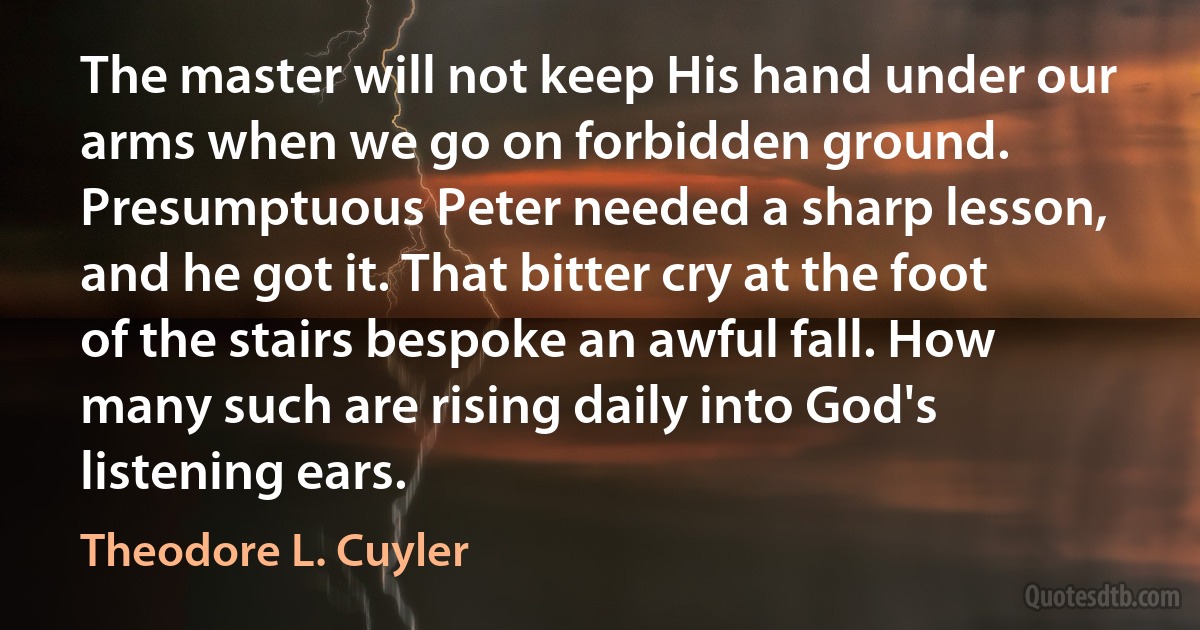 The master will not keep His hand under our arms when we go on forbidden ground. Presumptuous Peter needed a sharp lesson, and he got it. That bitter cry at the foot of the stairs bespoke an awful fall. How many such are rising daily into God's listening ears. (Theodore L. Cuyler)