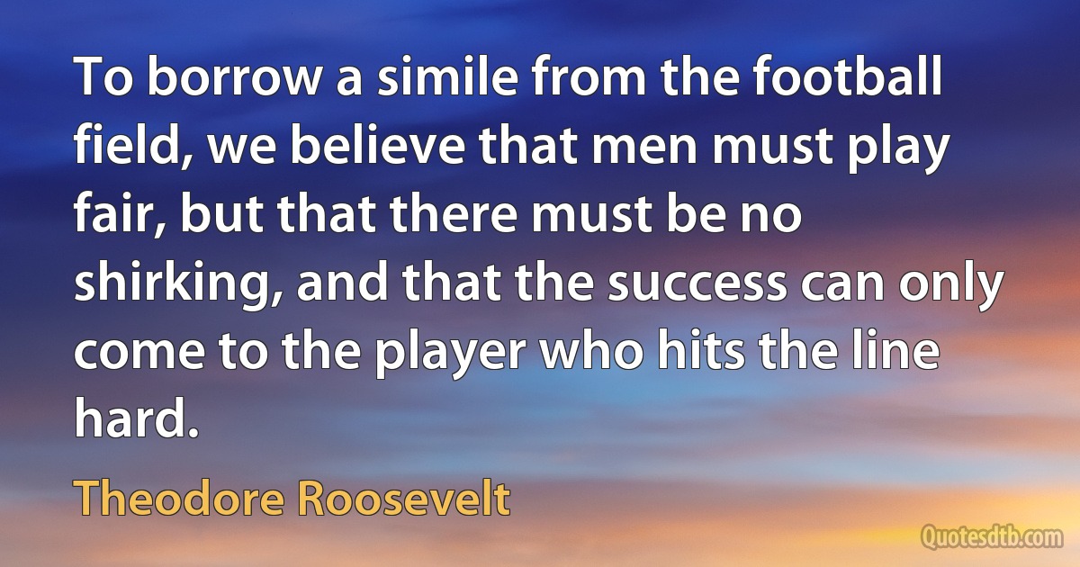 To borrow a simile from the football field, we believe that men must play fair, but that there must be no shirking, and that the success can only come to the player who hits the line hard. (Theodore Roosevelt)