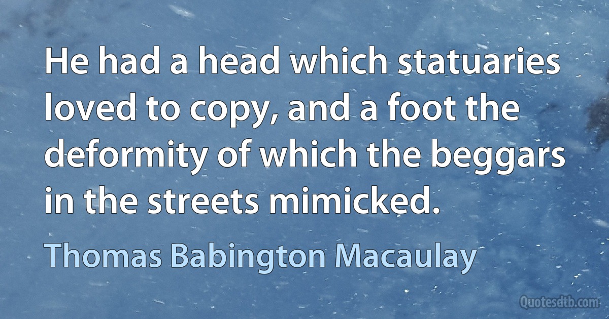 He had a head which statuaries loved to copy, and a foot the deformity of which the beggars in the streets mimicked. (Thomas Babington Macaulay)