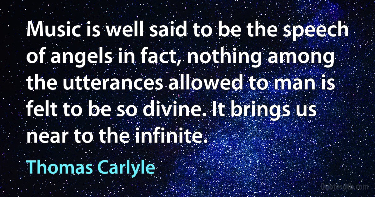 Music is well said to be the speech of angels in fact, nothing among the utterances allowed to man is felt to be so divine. It brings us near to the infinite. (Thomas Carlyle)