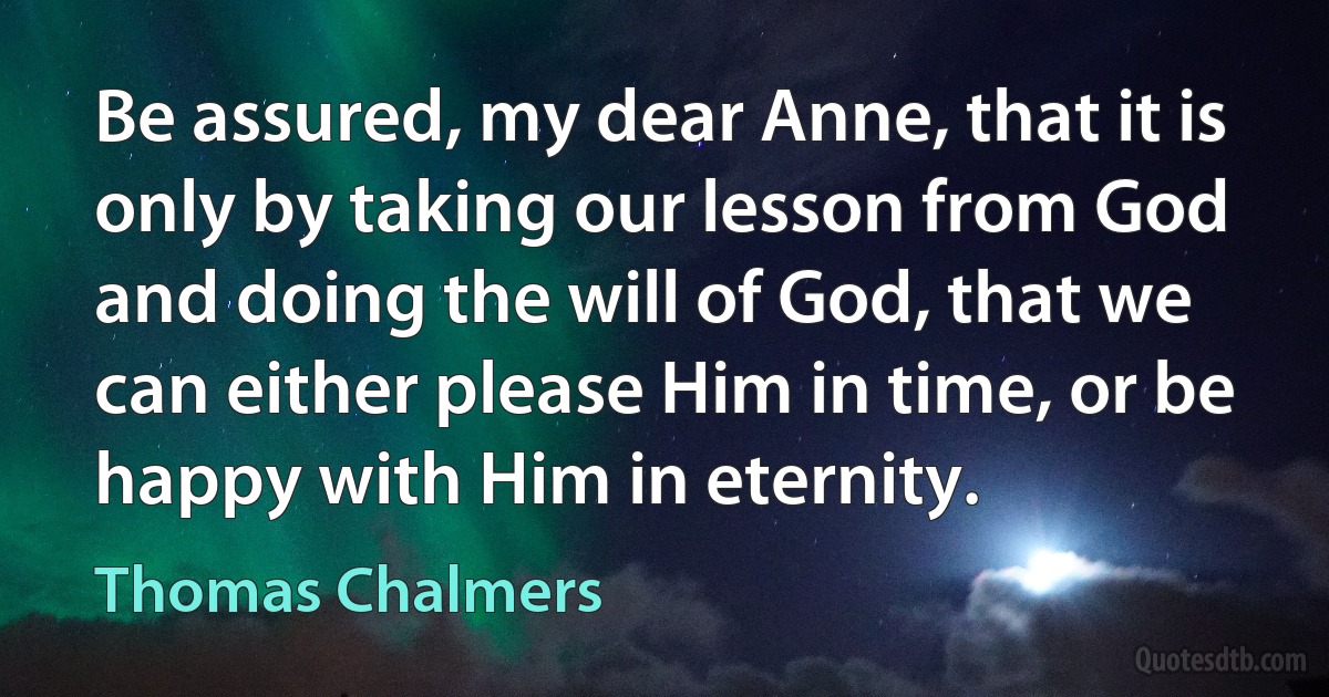 Be assured, my dear Anne, that it is only by taking our lesson from God and doing the will of God, that we can either please Him in time, or be happy with Him in eternity. (Thomas Chalmers)