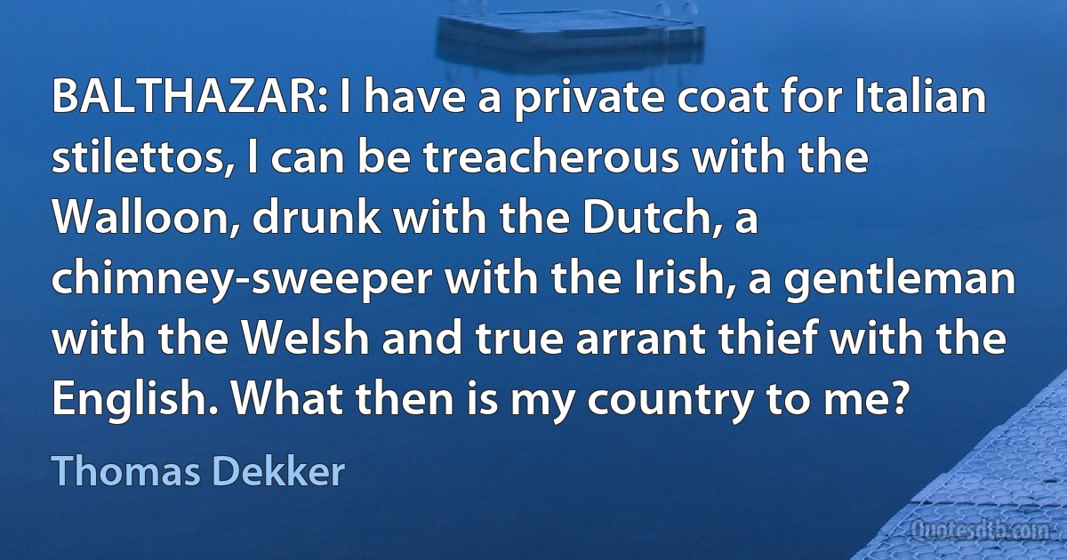 BALTHAZAR: I have a private coat for Italian stilettos, I can be treacherous with the Walloon, drunk with the Dutch, a chimney-sweeper with the Irish, a gentleman with the Welsh and true arrant thief with the English. What then is my country to me? (Thomas Dekker)