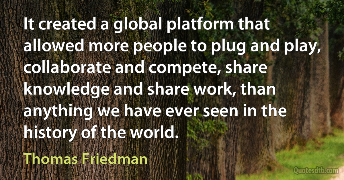 It created a global platform that allowed more people to plug and play, collaborate and compete, share knowledge and share work, than anything we have ever seen in the history of the world. (Thomas Friedman)