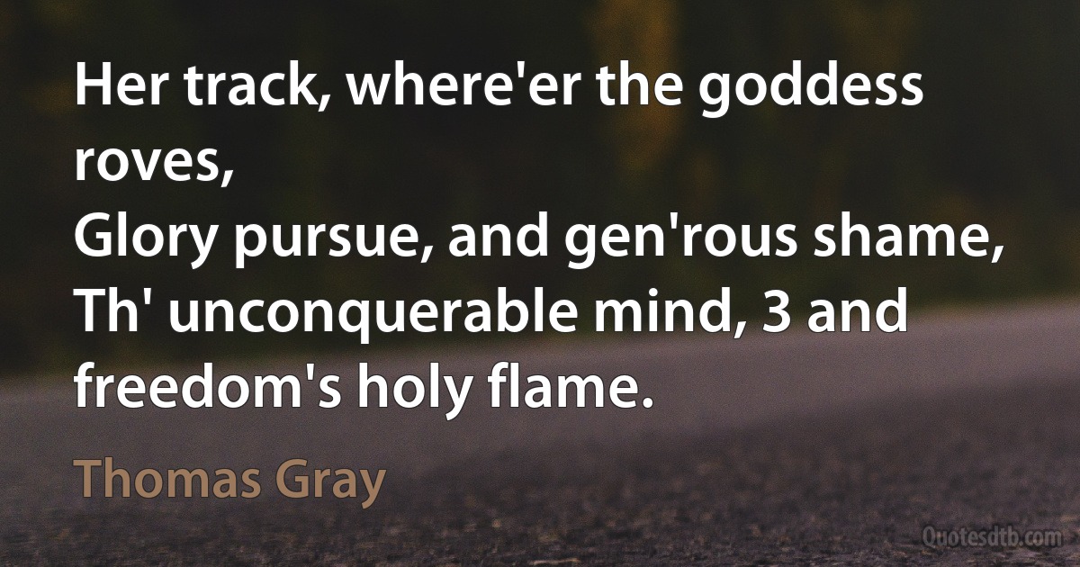 Her track, where'er the goddess roves,
Glory pursue, and gen'rous shame,
Th' unconquerable mind, 3 and freedom's holy flame. (Thomas Gray)