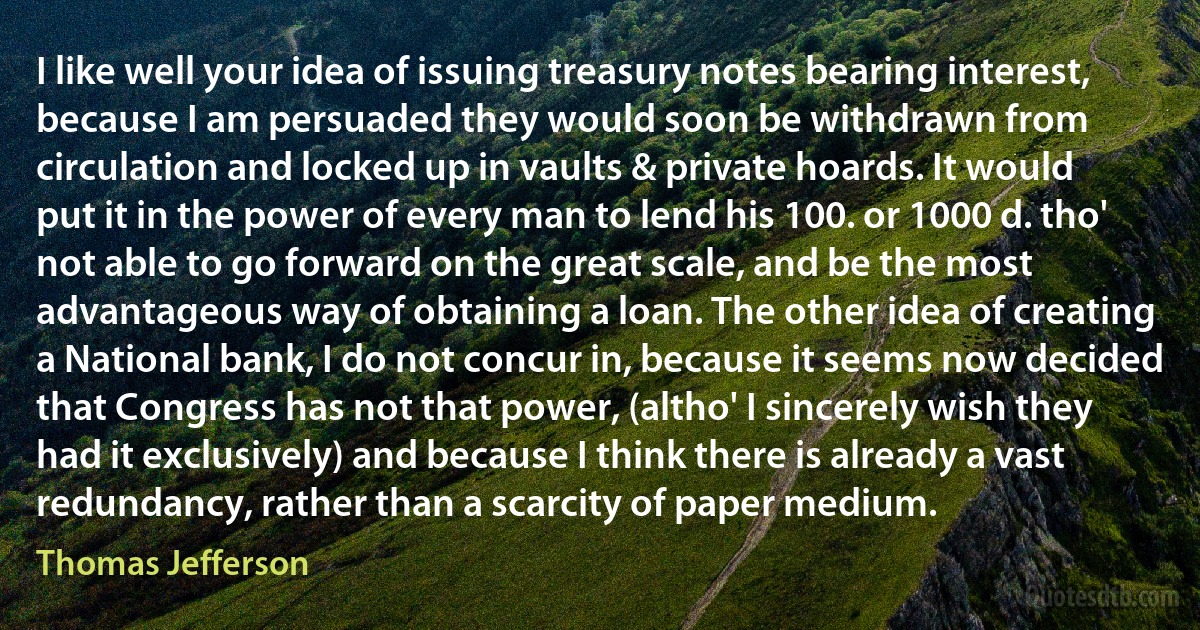 I like well your idea of issuing treasury notes bearing interest, because I am persuaded they would soon be withdrawn from circulation and locked up in vaults & private hoards. It would put it in the power of every man to lend his 100. or 1000 d. tho' not able to go forward on the great scale, and be the most advantageous way of obtaining a loan. The other idea of creating a National bank, I do not concur in, because it seems now decided that Congress has not that power, (altho' I sincerely wish they had it exclusively) and because I think there is already a vast redundancy, rather than a scarcity of paper medium. (Thomas Jefferson)