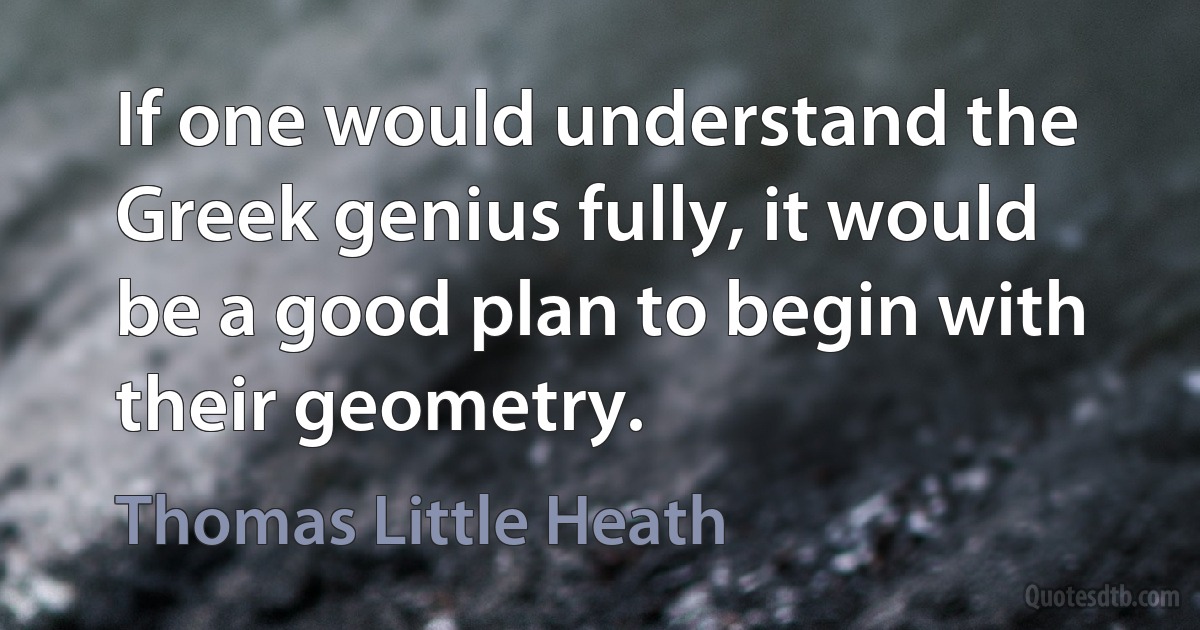 If one would understand the Greek genius fully, it would be a good plan to begin with their geometry. (Thomas Little Heath)