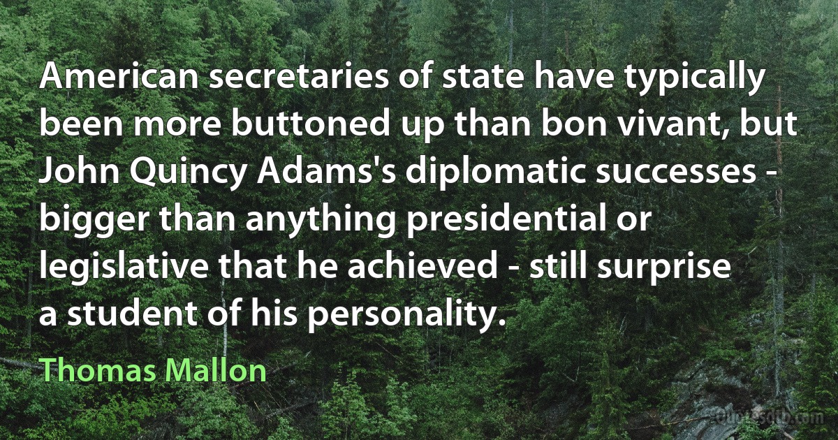 American secretaries of state have typically been more buttoned up than bon vivant, but John Quincy Adams's diplomatic successes - bigger than anything presidential or legislative that he achieved - still surprise a student of his personality. (Thomas Mallon)